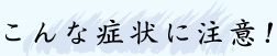 こんな症状に注意！